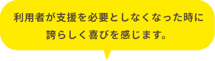 利用者が支援を必要としなくなった時に誇らしく喜びを感じます。