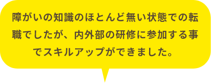 障がいの知識のほとんど無い状態での転職でしたが、内外部の研修に参加する事でスキルアップができました。