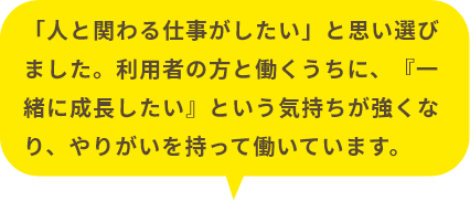 利用者の方と働くうちに、『一緒に成長したい』という気持ちが強くなり、やりがいを持って働いています。